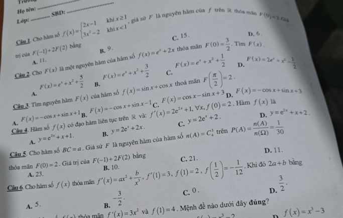 Trưng_
Họ tên:
_
Lớp: SBD:
Câu I. Cho hàm số f(x)=beginarrayl 2x-1khix≥ 1 3x^2-2khix<1endarray. , giá sử F là nguyên hàm của ƒ trên  thóa man F(0)=2FAs
C. 15 .
D. 6.
B. 9.
trị của F(-1)+2F(2) bảng
A. 11. thóa mãn F(0)= 3/2 . Tìm F(x),
Câu 2. Cho F(x) là một nguyên hàm của hàm số f(x)=e^x+2x
C.
A. F(x)=e^x+x^2+ 5/2  B. F(x)=e^x+x^2+ 3/2  F(x)=e^x+x^2+ 1/2 
D. F(x)=2e^x+x^2- 1/2 
Câu 3. Tìm nguyên hàm F(x) của hàm số f(x)=sin x+cos x thoả mãn F( π /2 )=2.
C. F(x)=cos x-sin x+3 D. F(x)=-cos x+sin x+3. Hàm f(x) là
B.
Câu 4. Hàm số A. F(x)=-cos x+sin x+1 có đạo hàm liên tục trên R và: F(x)=-cos x+sin x-1 f'(x)=2e^(2x)+1,forall x,f(0)=2 y=2e^x+2. D. y=e^(2x)+x+2.
f(x)
A. y=e^(2x)+x+1. B. y=2e^x+2x.
C.
Câu 5. Cho hàm số BC=a. Giả sử F là nguyên hàm của hàm số n(A)=C_4^(3 trên P(A)=frac n(A))n(Omega )= 1/30 
D. 11.
thỏa mãn F(0)=2. Giá trị của F(-1)+2F(2) bằng C. 21.
A. 23.
Câu 6. Cho hàm số f(x) thỏa mãn f'(x)=ax^2+ b/x^3 ,f'(1)=3,f(1)=2,f( 1/2 )=- 1/12  B. 10.
. Khi đó 2a+b bǎng
C.0 . D.  3/2 .
A. 5. B. - 3/2 .
c(x) thỏa mãn f'(x)=3x^2 và f(1)=4 Mệnh đề nào dưới đây đúng?
_ 3_  n f(x)=x^3-3