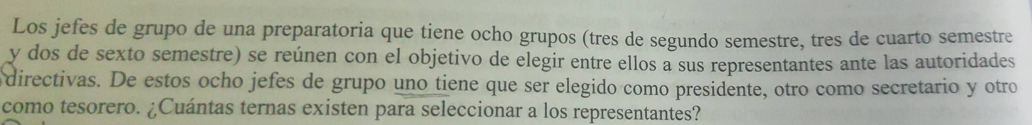 Los jefes de grupo de una preparatoria que tiene ocho grupos (tres de segundo semestre, tres de cuarto semestre 
y dos de sexto semestre) se reúnen con el objetivo de elegir entre ellos a sus representantes ante las autoridades 
directivas. De estos ocho jefes de grupo uno tiene que ser elegido como presidente, otro como secretario y otro 
como tesorero. ¿Cuántas ternas existen para seleccionar a los representantes?