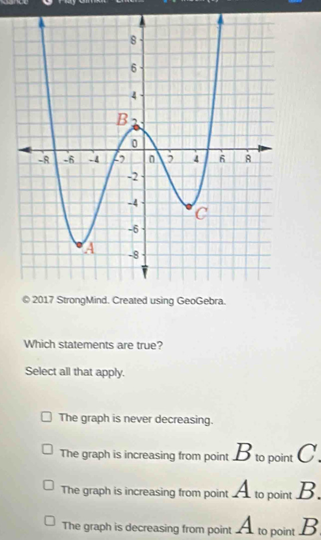 2017 StrongMind. Created using GeoGebra.
Which statements are true?
Select all that apply.
The graph is never decreasing.
The graph is increasing from point B to point C.
The graph is increasing from point A to point B.
The graph is decreasing from point A to point B