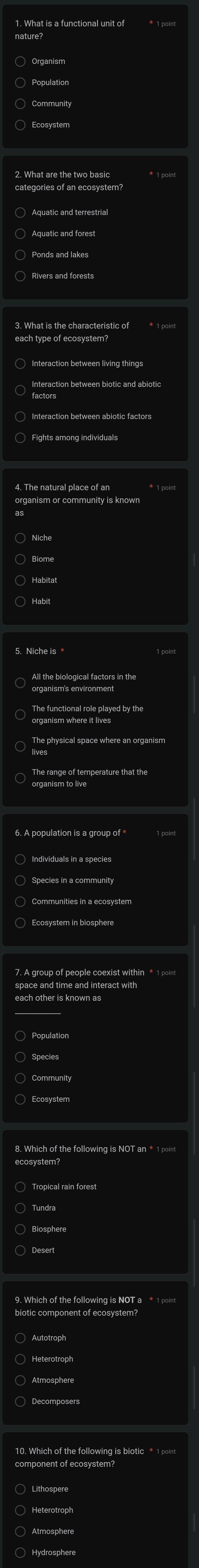 What is a functional unit of * 1 point
○ Aquatic and terrestrial
3. What is the characteristic of * 1 point
factorstion between biotic and abiotic
* 1 point
organism or community is known
5. Niche is *
The functional role played by the
The range of temperature that the
organism to live
6. A population is a group of *
〇 Species in a community
ecosystem?
○ Autotroph
component of ecosystem?