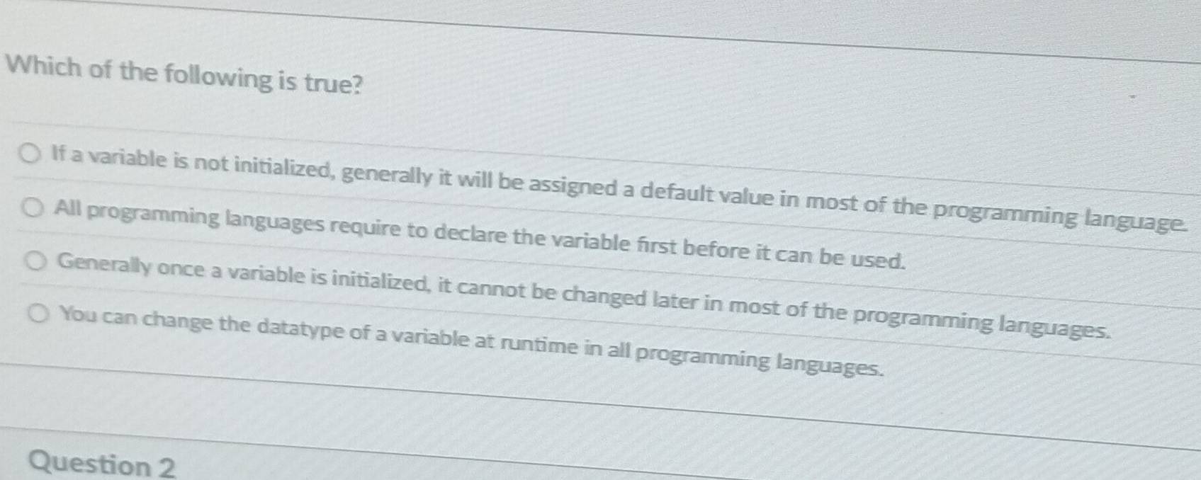 Which of the following is true?
If a variable is not initialized, generally it will be assigned a default value in most of the programming language.
All programming languages require to declare the variable first before it can be used.
Generally once a variable is initialized, it cannot be changed later in most of the programming languages.
You can change the datatype of a variable at runtime in all programming languages.
Question 2