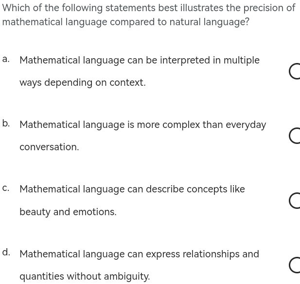 Which of the following statements best illustrates the precision of
mathematical language compared to natural language?
a. Mathematical language can be interpreted in multiple
ways depending on context.
b. Mathematical language is more complex than everyday
conversation.
c. Mathematical language can describe concepts like
beauty and emotions.
d. Mathematical language can express relationships and
quantities without ambiguity.