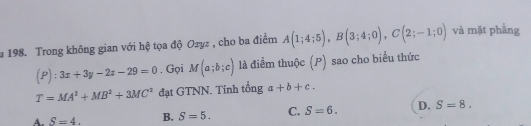 Trong không gian với hệ tọa độ Oτyz , cho ba điểm A(1;4;5), B(3;4;0), C(2;-1;0) và mặt phẳng
(P):3x+3y-2z-29=0. Gọi M(a;b;c) là điểm thuộc (P) sao cho biểu thức
T=MA^2+MB^2+3MC^2 đạt GTNN. Tính tổng a+b+c.
D. S=8.
A. S=4.
B. S=5.
C. S=6.