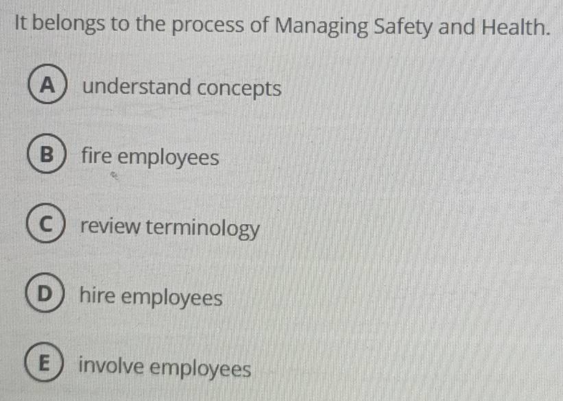 It belongs to the process of Managing Safety and Health.
Aunderstand concepts
B fire employees
Creview terminology
D hire employees
Einvolve employees