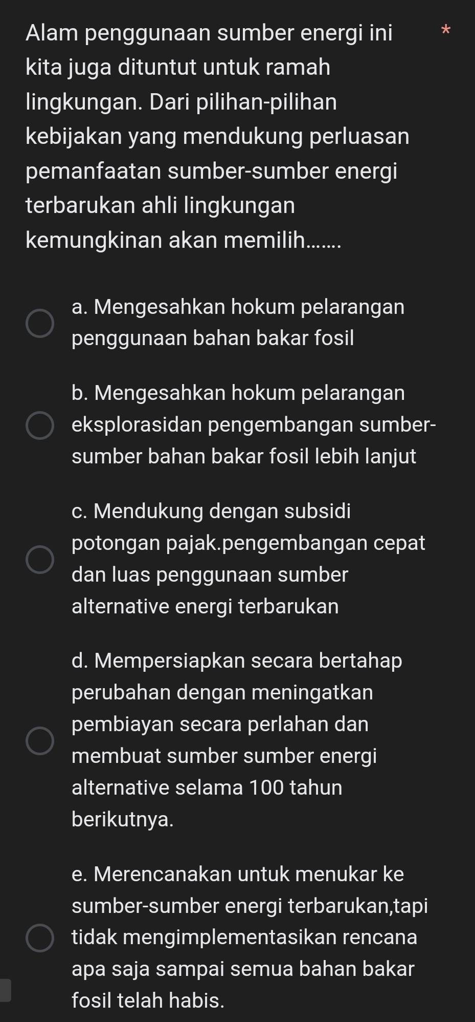 Alam penggunaan sumber energi ini
kita juga dituntut untuk ramah
lingkungan. Dari pilihan-pilihan
kebijakan yang mendukung perluasan
pemanfaatan sumber-sumber energi
terbarukan ahli lingkungan
kemungkinan akan memilih.......
a. Mengesahkan hokum pelarangan
penggunaan bahan bakar fosil
b. Mengesahkan hokum pelarangan
eksplorasidan pengembangan sumber-
sumber bahan bakar fosil lebih lanjut
c. Mendukung dengan subsidi
potongan pajak.pengembangan cepat
dan luas penggunaan sumber
alternative energi terbarukan
d. Mempersiapkan secara bertahap
perubahan dengan meningatkan
pembiayan secara perlahan dan
membuat sumber sumber energi
alternative selama 100 tahun
berikutnya.
e. Merencanakan untuk menukar ke
sumber-sumber energi terbarukan,tapi
tidak mengimplementasikan rencana
apa saja sampai semua bahan bakar
fosil telah habis.