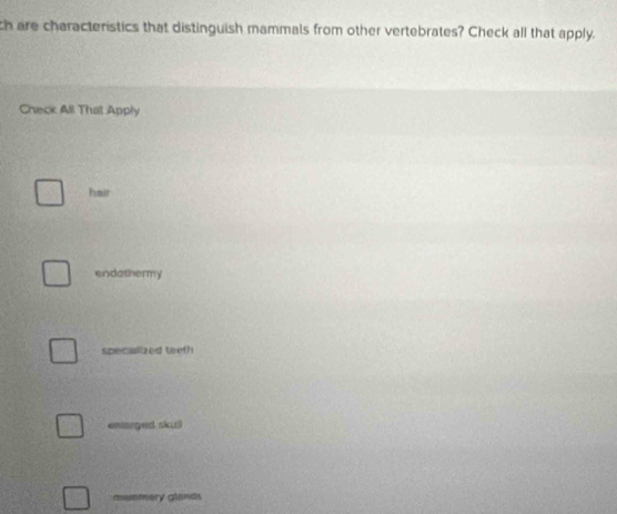 ch are characteristics that distinguish mammals from other vertebrates? Check all that apply.
Check All That Apply
hair
endathermy
specialized teet?
entarged skull
muntory glands