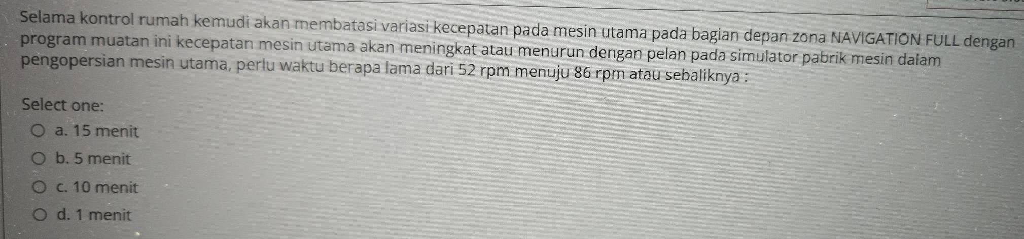 Selama kontrol rumah kemudi akan membatasi variasi kecepatan pada mesin utama pada bagian depan zona NAVIGATION FULL dengan
program muatan ini kecepatan mesin utama akan meningkat atau menurun dengan pelan pada simulator pabrik mesin dalam
pengopersian mesin utama, perlu waktu berapa lama dari 52 rpm menuju 86 rpm atau sebaliknya :
Select one:
a. 15 menit
b. 5 menit
c. 10 menit
d. 1 menit