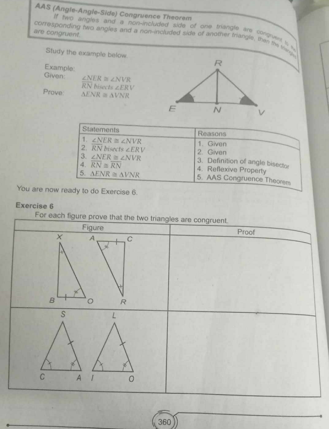 AAS (Angle-Angle-Side) Congruence Theorem 
If two angles and a non-included side of one triangle are congruent to t 
are congruent. 
corresponding two angles and a non-included side of another triangle, then the triange 
Study the example below. 
Example: 
Given: ∠ NER≌ ∠ NVR
RNbis sec Is∠ ERV
Prove: △ ENR≌ △ VNR
Statements Reasons 
1. ∠ NER≌ ∠ NVR 1. Given 
2. overline RN bisects ∠ ERV 2. Given 
3. ∠ NER≌ ∠ NVR
3. Definition of angle bisector 
4. overline RN≌ overline RN 4. Reflexive Property 
5. △ ENR≌ △ VNR
5. AAS Congruence Theorem 
You are now ready to do Exercise 6. 
Exercise 6 
For each figure prove that the two triangles are congruent. 
Figure Proof 
360