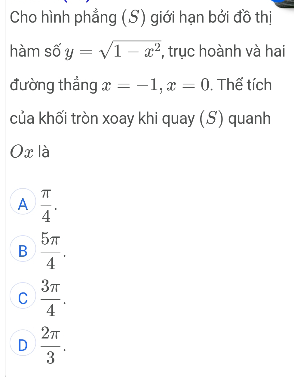 Cho hình phẳng (S) giới hạn bởi đồ thị
hàm số y=sqrt(1-x^2) , trục hoành và hai
đường thắng x=-1, x=0. Thể tích
của khối tròn xoay khi quay (S) quanh
Ox là
A  π /4 .
B  5π /4 .
C  3π /4 .
D  2π /3 .