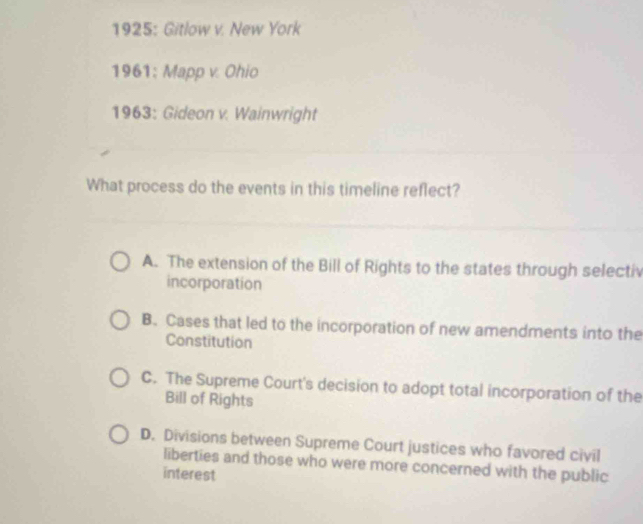 1925: Gitlow v. New York
1961: Mapp v. Ohio
1963: Gideon v. Wainwright
What process do the events in this timeline reflect?
A. The extension of the Bill of Rights to the states through selectiv
incorporation
B. Cases that led to the incorporation of new amendments into the
Constitution
C. The Supreme Court's decision to adopt total incorporation of the
Bill of Rights
D. Divisions between Supreme Court justices who favored civil
liberties and those who were more concerned with the public
interest