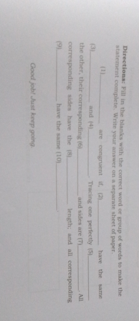 Directions: Fill in the blanks with the correct word or group of words to make the 
statement complete. Write your answer on a separate sheet of paper. 
( 1 )_ are congruent if, (2)_ have the same 
(3)_ and (4)_ . Tracing one perfectly (5)_ 
the other, their corresponding (6)_ and sides are (7)_ . All 
corresponding sides have the (8) _length; and all corresponding 
(9)_ have the same (10)_ 、 
Good job! Just keep going.