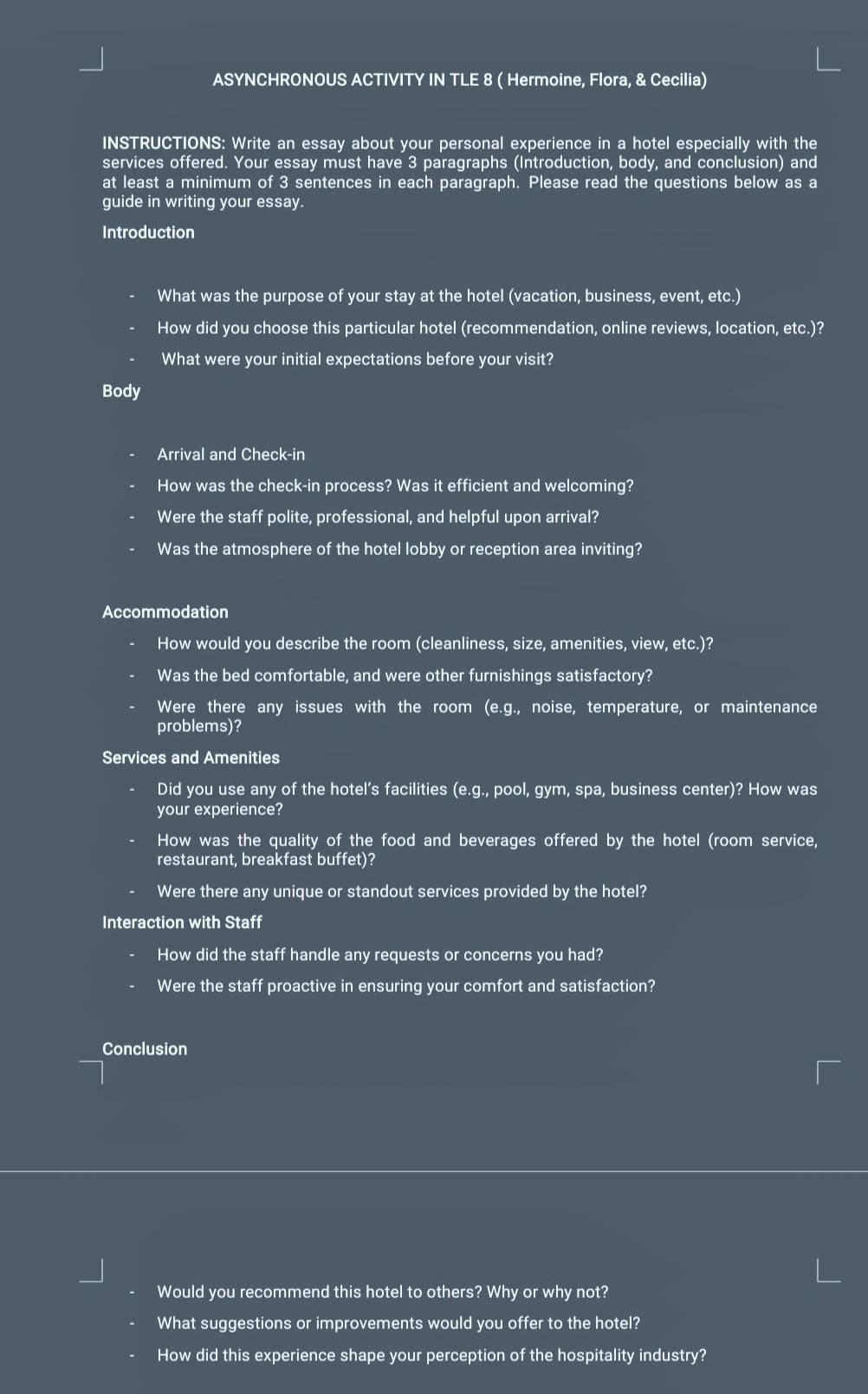 ASYNCHRONOUS ACTIVITY IN TLE 8 ( Hermoine, Flora, & Cecilia) 
INSTRUCTIONS: Write an essay about your personal experience in a hotel especially with the 
services offered. Your essay must have 3 paragraphs (Introduction, body, and conclusion) and 
at least a minimum of 3 sentences in each paragraph. Please read the questions below as a 
guide in writing your essay. 
Introduction 
What was the purpose of your stay at the hotel (vacation, business, event, etc.) 
How did you choose this particular hotel (recommendation, online reviews, location, etc.)? 
What were your initial expectations before your visit? 
Body 
Arrival and Check-in 
How was the check-in process? Was it efficient and welcoming? 
Were the staff polite, professional, and helpful upon arrival? 
Was the atmosphere of the hotel lobby or reception area inviting? 
Accommodation 
How would you describe the room (cleanliness, size, amenities, view, etc.)? 
Was the bed comfortable, and were other furnishings satisfactory? 
Were there any issues with the room (e.g., noise, temperature, or maintenance 
problems)? 
Services and Amenities 
Did you use any of the hotel's facilities (e.g., pool, gym, spa, business center)? How was 
your experience? 
How was the quality of the food and beverages offered by the hotel (room service, 
restaurant, breakfast buffet)? 
Were there any unique or standout services provided by the hotel? 
Interaction with Staff 
How did the staff handle any requests or concerns you had? 
Were the staff proactive in ensuring your comfort and satisfaction? 
Conclusion 
Would you recommend this hotel to others? Why or why not? 
What suggestions or improvements would you offer to the hotel? 
How did this experience shape your perception of the hospitality industry?