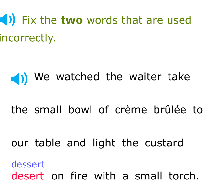 Fix the two words that are used 
incorrectly. 
We watched the waiter take 
the small bowl of crème brûlée to 
our table and light the custard 
dessert 
desert on fire with a small torch.