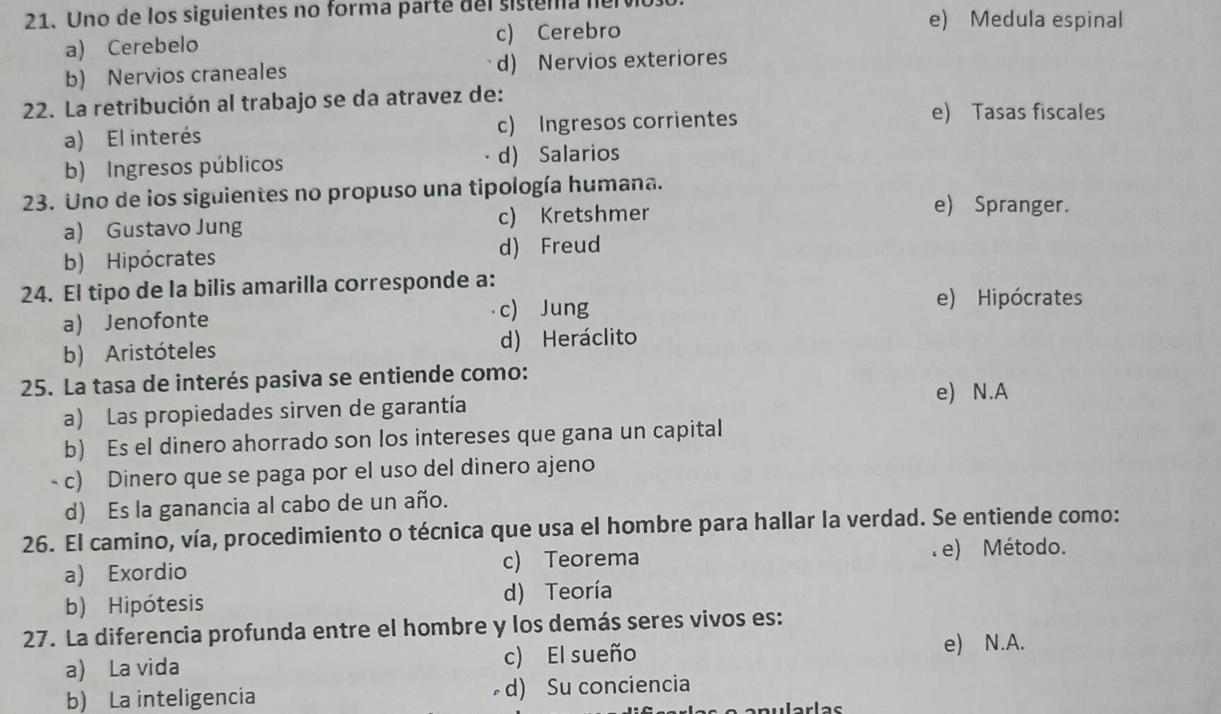 Uno de los siguientes no forma parte del sistema nervo. e) Medula espinal
a) Cerebelo c) Cerebro
b) Nervios craneales d) Nervios exteriores
22. La retribución al trabajo se da atravez de:
a) El interés c) Ingresos corrientes
e) Tasas fiscales
b) Ingresos públicos
d) Salarios
23. Uno de los siguientes no propuso una tipología humana.
a) Gustavo Jung c) Kretshmer
e) Spranger.
b) Hipócrates
d) Freud
24. El tipo de la bilis amarilla corresponde a:
e) Hipócrates
a) Jenofonte
c) Jung
b) Aristóteles d) Heráclito
25. La tasa de interés pasiva se entiende como:
e) N.A
a) Las propiedades sirven de garantía
b) Es el dinero ahorrado son los intereses que gana un capital
- c) Dinero que se paga por el uso del dinero ajeno
d) Es la ganancia al cabo de un año.
26. El camino, vía, procedimiento o técnica que usa el hombre para hallar la verdad. Se entiende como:
a) Exordio c) Teorema . e) Método.
b) Hipótesis
d) Teoría
27. La diferencia profunda entre el hombre y los demás seres vivos es:
a) La vida c) El sueño
e) N.A.
b) La inteligencia d) Su conciencia