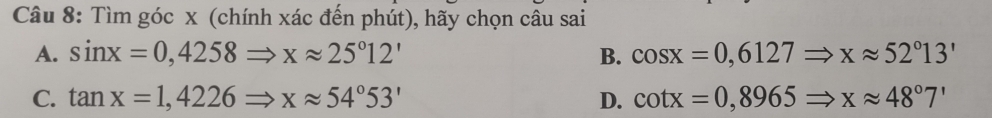 Tìm góc x (chính xác đến phút), hãy chọn câu sai
A. sin x=0,4258Rightarrow xapprox 25°12' B. cos x=0,6127Rightarrow xapprox 52°13'
C. tan x=1,4226Rightarrow xapprox 54°53' D. cot x=0,8965Rightarrow xapprox 48°7'