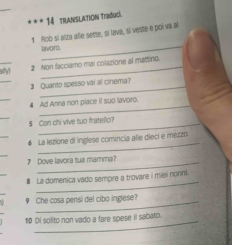 TRANSLATION Traduci. 
_ 
1 Rob si alza alle sette, si lava, si veste e poi va al 
lavoro. 
_ally) 2 Non facciamo mai colazione al mattino. 
_ 
_ 
3 Quanto spesso vai al cinema? 
_ 
4 Ad Anna non piace il suo lavoro. 
_ 
_ 
5 Con chi vive tuo fratello? 
_ 
6 La lezione di inglese comincia alle dieci e mezzo. 
_ 
_ 
7 Dove lavora tua mamma? 
_ 
_ 
8 La domenica vado sempre a trovare i miei nonni. 
1) 9 Che cosa pensi del cibo inglese? 
_ 
10 Di solito non vado a fare spese il sabato.