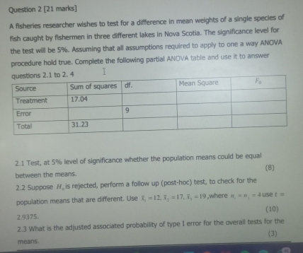 A fisheries researcher wishes to test for a difference in mean weights of a single species of
fish caught by fishermen in three different lakes in Nova Scotia. The significance level for
the test will be 5%. Assuming that all assumptions required to apply to one a way ANOVA
procedure hold true. Complete the following partial ANOVA table and use it to answer
I
2.1 Test, at 5% level of significance whether the population means could be equal
between the means. (8)
2.2 Suppose H_0 is rejected, perform a follow up (post-hoc) test, to check for the
population means that are different. Use overline x_1=12,overline x_2=17,overline x_1=19 ,where n_1=n_1=4uset=
2.9375. (10)
2.3 What is the adjusted associated probability of type I error for the overall tests for the
means. (3)