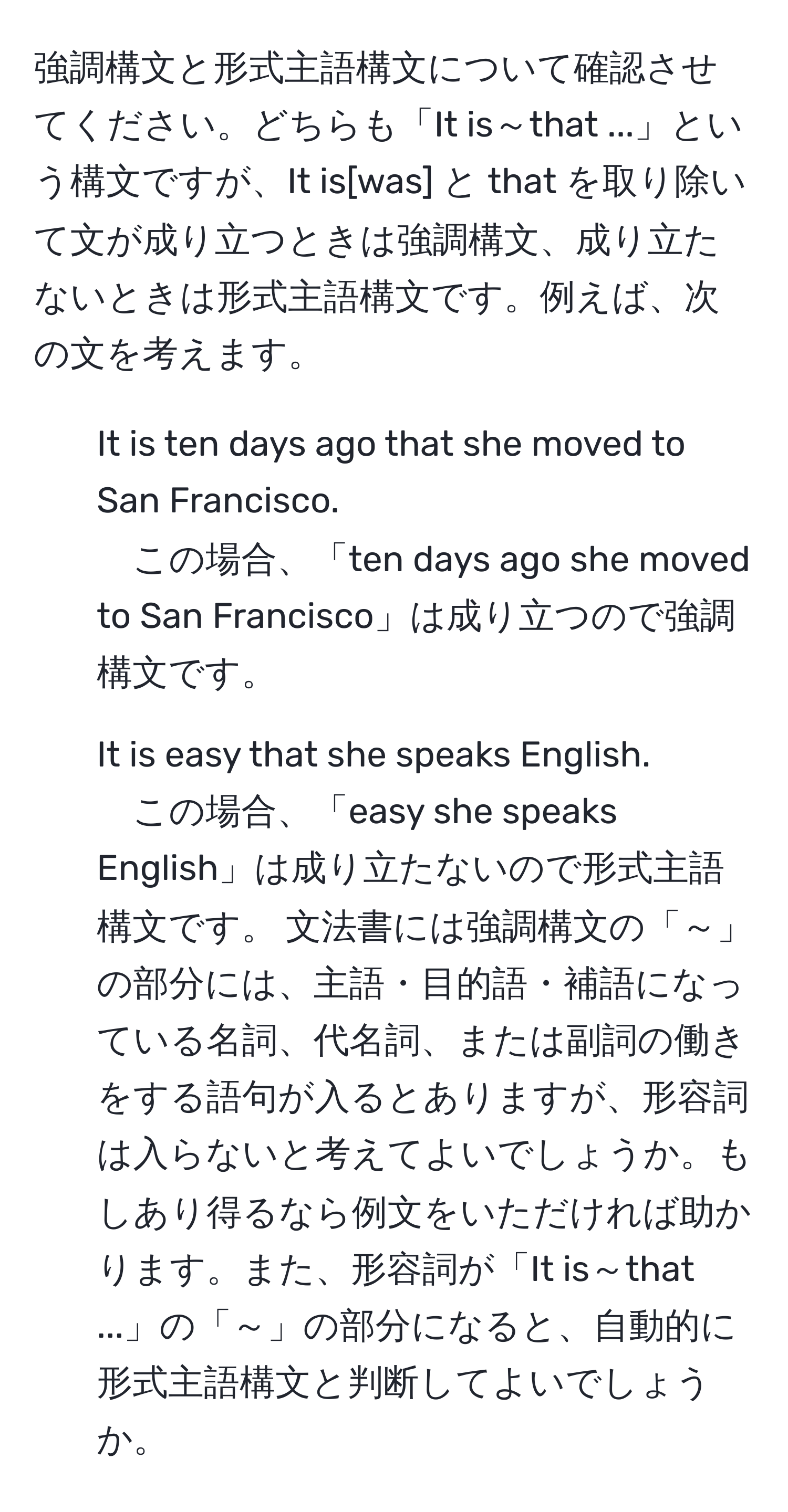 強調構文と形式主語構文について確認させてください。どちらも「It is～that ...」という構文ですが、It is[was] と that を取り除いて文が成り立つときは強調構文、成り立たないときは形式主語構文です。例えば、次の文を考えます。 
1. It is ten days ago that she moved to San Francisco. 
この場合、「ten days ago she moved to San Francisco」は成り立つので強調構文です。 
2. It is easy that she speaks English. 
この場合、「easy she speaks English」は成り立たないので形式主語構文です。 文法書には強調構文の「～」の部分には、主語・目的語・補語になっている名詞、代名詞、または副詞の働きをする語句が入るとありますが、形容詞は入らないと考えてよいでしょうか。もしあり得るなら例文をいただければ助かります。また、形容詞が「It is～that ...」の「～」の部分になると、自動的に形式主語構文と判断してよいでしょうか。