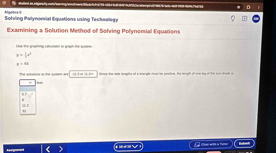 Algebra II
Solving Polynomial Equations using Technology
SM
Examining a Solution Method of Solving Polynomial Equations
Use the graphing calculator to graph the system.
y= 1/2 x^2
y=64
The solutions to the system are -11.3 or 11.3 ✔ Since the side lengths of a triangle must be positive, the length of one leg of the sun shade is
feet
5.7
8
11 3
32
Assignment 4 10 of 10 Chat with a Tutor Submit