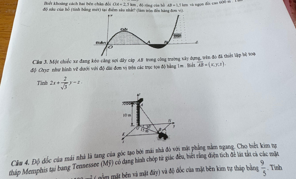 Biết khoảng cách hai bên chân đồi OA=2,5km , độ rộng của hồ AB=1,5km và ngọn đồi cao 600 m. 11 
độ sâu của hồ (tính bằng mét) tại điểm sâu nhất? (làm tròn đến hàng đơn vị). 
Câu 3. Một chiếc xe đang kéo căng sợi dây cáp AB trong công trường xây dựng đó đã thiết lập hệ toạ 
độ Oxyz như hình vẽ dưới với độ dài đơn vị trên các trục tọa độ bằng 1m. Biết overline AB=(x;y;z). 
Tính 2x+ 2/sqrt(3) y-z.
a
10m
H
30°
13 m B y

x
Câu 4. Độ đốc của mái nhà là tang của góc tạo bởi mái nhà đó với mặt phẳng nằm ngang. Cho biết kim tựn 
tháp Memphis tại bang Tennessee (Mỹ) có dạng hình chóp tứ giác đều, biết rằng diện tích để lát tất cả các mặt 
( ồ t bên và mặt đáy) và độ dốc của mặt bên kim tự tháp bằng  9/5 . Tính