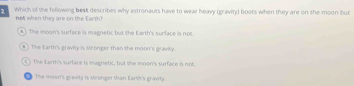 Which of the following best describes why astronauts have to wear heavy (gravity) boots when they are on the moon but
not when they are on the Earth?
A) The moon's surface is magnetic but the Earth's surface is not.
B) The Earth's gravity is stronger than the moon's gravity.
C) The Earth's surface is magnetic, but the moon's surface is not.
D The moon's gravity is stronger than Earth's gravity.