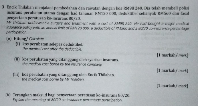 Encik Thilaban menjalani pembedahan dan rawatan dengan kos RM98 240. Dia telah membeli polísi 
insurans perubatan utama dengan had tahunan RM120 000, deduktibel sebanyak RM560 dan fasal 
penyertaan peratusan ko-insurans 80/20. 
Mr Thilaban underwent a surgery and treatment with a cost of RM98 240. He had bought a major medical 
insurance policy with an annual limit of RM120 000, a deductible of RM560 and a 80/20 co-insurance percentage 
participation. 
(α) Hitung/ Calculate 
(i) kos perubatan selepas deduktibel. 
the medical cost after the deductible. 
[1 markah/ mark] 
(ii) kos perubatan yang ditanggung oleh syarikat insurans. 
the medical cost borne by the insurance company. 
[1 markah/ mark] 
(iii) kos perubatan yang ditanggung oleh Encik Thilaban. 
the medical cost borne by Mr Thilaban. 
[1 markah/ mark] 
(b) Terangkan maksud bagi penyertaan peratusan ko-insurans 80/20. 
Explain the meaning of 80/20 co-insurance percentage participation.