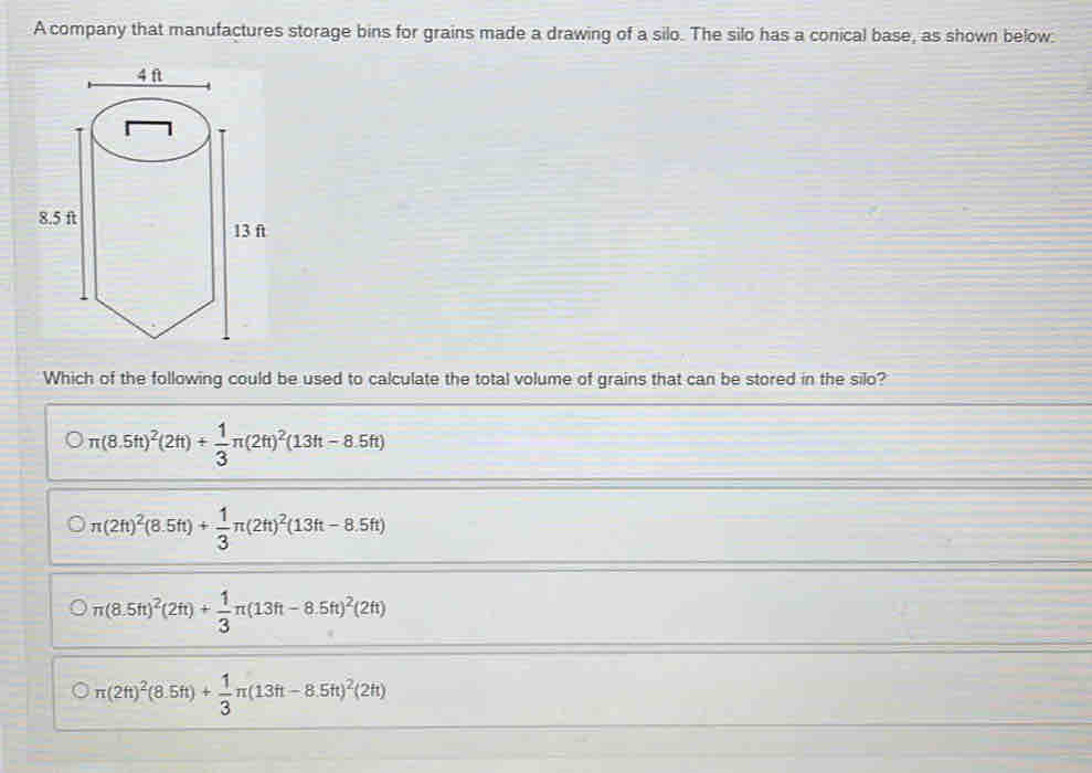 A company that manufactures storage bins for grains made a drawing of a silo. The silo has a conical base, as shown below:
Which of the following could be used to calculate the total volume of grains that can be stored in the silo?
π (8.5ft)^2(2ft)+ 1/3 π (2ft)^2(13ft-8.5ft)
π (2h)^2(8.5ft)+ 1/3 π (2h)^2(13ft-8.5ft)
π (8.5ft)^2(2ft)+ 1/3 π (13ft-8.5ft)^2(2ft)
π (2ft)^2(8.5ft)+ 1/3 π (13ft-8.5ft)^2(2h)