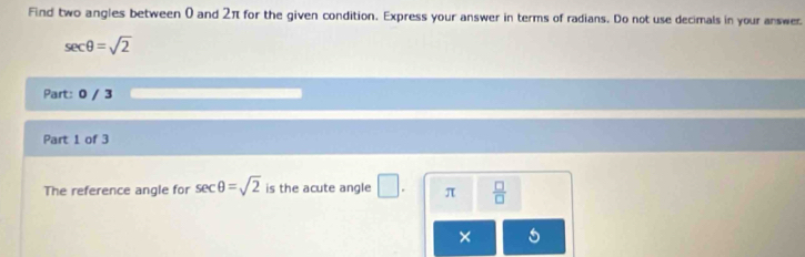 Find two angles between 0 and 2π for the given condition. Express your answer in terms of radians. Do not use decimals in your answer.
sec θ =sqrt(2)
Part: 0 / 3 
Part 1 of 3 
The reference angle for sec θ =sqrt(2) is the acute angle □. π  □ /□  
×