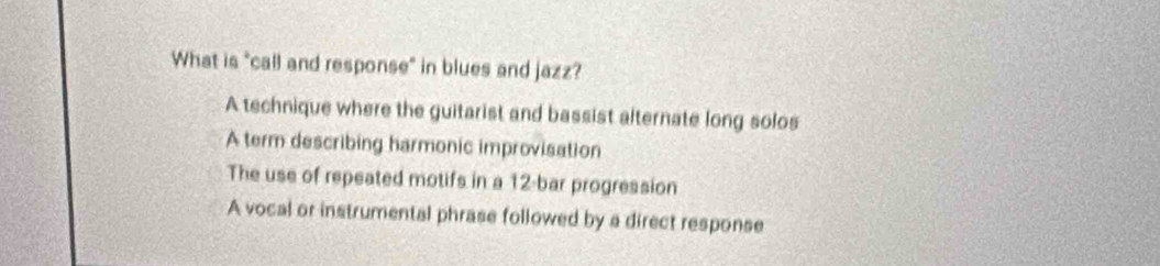 What is "call and response" in blues and jazz?
A technique where the guitarist and bassist alternate long solos
A term describing harmonic improvisation
The use of repeated motifs in a 12 -bar progression
A vocal or instrumental phrase followed by a direct response