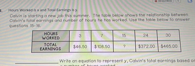 REQUIRED 
4. Hours Worked is x and Total Earnings is y. 
Calvin is starting a new job this summer. The table below shows the relationship between 
Calvin's total earnings and number of hours he has worked. Use the table below to answer 
questions 15-16. 
_Write an equation to represent y, Calvin's total earnings based or