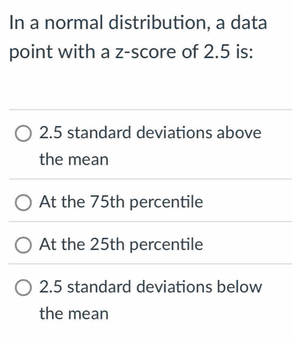 In a normal distribution, a data
point with a z-score of 2.5 is:
2.5 standard deviations above
the mean
At the 75th percentile
At the 25th percentile
2.5 standard deviations below
the mean