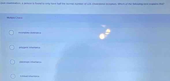 pon examination, a person is found to only have half the normal number of LDL-cholesterol receptors. Which of the following best explains this?
Multiple Choice
incomplete dominance
polygenic inheritance
pielotropic Inheritance
X -linked Inheritance