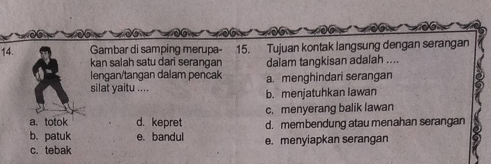 Gambar di samping merupa- 15. Tujuan kontak langsung dengan serangan
kan salah satu dari serangan dalam tangkisan adalah ....
lengan/tangan dalam pencak
a. menghindari serangan
silat yaitu ....
b. menjatuhkan lawan
c. menyerang balik lawan
a、 totok d. kepret d. membendung atau menahan serangan
b. patuk e. bandul
e. menyiapkan serangan
c. tebak