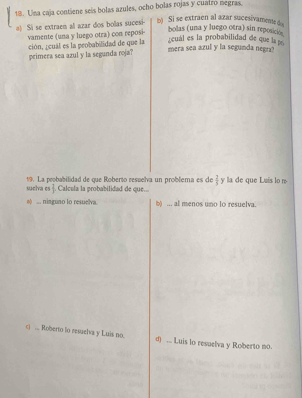 Una caja contiene seis bolas azules, ocho bolas rojas y cuatro negras.
a) Si se extraen al azar dos bolas sucesi- b) Si se extraen al azar sucesivamente do
vamente (una y luego otra) con reposi-
bolas (una y luego otra) sin reposición
¿cuál es la probabilidad de que la pr
ción, ¿cuál es la probabilidad de que la mera sea azul y la segunda negra?
primera sea azul y la segunda roja?
19. La probabilidad de que Roberto resuelva un problema es de  2/5  y la de que Luis lo re
suelva es  2/3 . Calcula la probabilidad de que...
a) ... ninguno lo resuelva. b) ... al menos uno lo resuelva.
c) ... Roberto lo resuelva y Luis no. d) ... Luis lo resuelva y Roberto no.