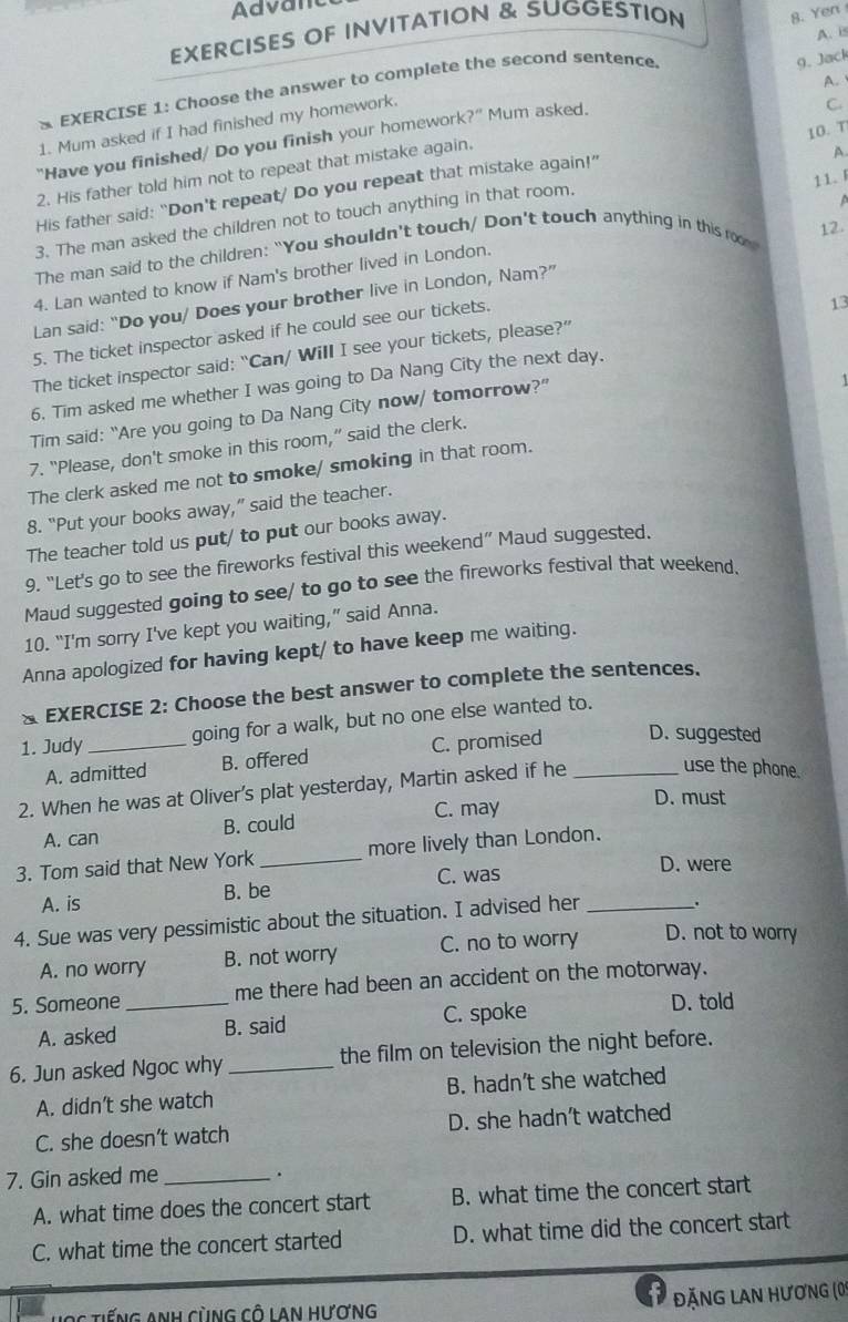 Advant
EXERCISES OF INVITATION & SUGGESTION 8. Yen
A. i
A. 
* EXERCISE 1: Choose the answer to complete the second sentence
9. Jack
1. Mum asked if I had finished my homework.
10. T
"Have you finished/ Do you finish your homework ?'' Mum asked.
C.
2. His father told him not to repeat that mistake again.
His father said: “Don't repeat/ Do you repeat that mistake again!”
3. The man asked the children not to touch anything in that room. A
12.
The man said to the children: “You shouldn't touch/ Don't touch anything in this ro 11.「
4. Lan wanted to know if Nam's brother lived in London.
Lan said: “Do you/ Does your brother live in London, Nam?”
5. The ticket inspector asked if he could see our tickets.
13
The ticket inspector said: “Can/ Will I see your tickets, please?”
6. Tim asked me whether I was going to Da Nang City the next day.
Tim said: “Are you going to Da Nang City now/ tomorrow?”
7. “Please, don't smoke in this room,” said the clerk.
The clerk asked me not to smoke/ smoking in that room.
8. “Put your books away,” said the teacher.
The teacher told us put/ to put our books away.
9. “Let's go to see the fireworks festival this weekend” Maud suggested.
Maud suggested going to see/ to go to see the fireworks festival that weekend.
10. “I'm sorry I've kept you waiting,” said Anna.
Anna apologized for having kept/ to have keep me waiting.
* EXERCISE 2: Choose the best answer to complete the sentences.
1. Judy _going for a walk, but no one else wanted to.
A. admitted B. offered C. promised D. suggested
2. When he was at Oliver’s plat yesterday, Martin asked if he_
use the phone.
A. can B. could C. may
D. must
3. Tom said that New York _more lively than London.
C. was D. were
A. is B. be
4. Sue was very pessimistic about the situation. I advised her_
.
A. no worry B. not worry C. no to worry D. not to worry
5. Someone _me there had been an accident on the motorway.
A. asked B. said C. spoke
D. told
6. Jun asked Ngoc why _the film on television the night before.
A. didn’t she watch B. hadn’t she watched
C. she doesn’t watch D. she hadn’t watched
7. Gin asked me_
.
A. what time does the concert start B. what time the concert start
C. what time the concert started D. what time did the concert start
Hợc tiếng Anh cùng cô Lan hương
đặNg lan hương (0