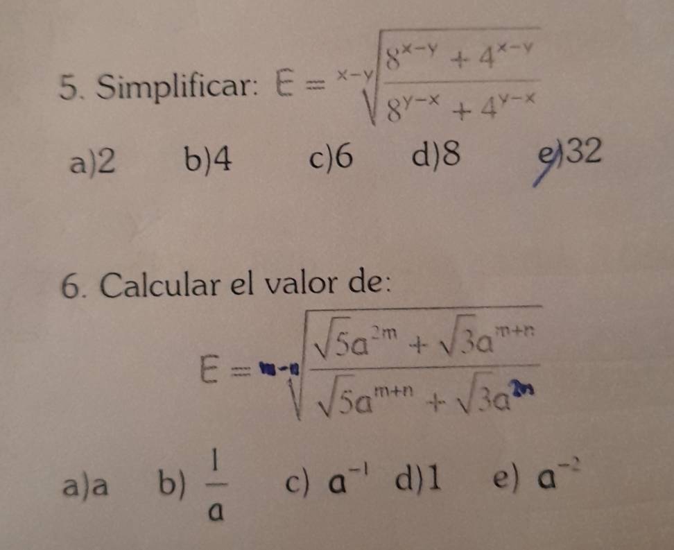 Simplificar: E=sqrt[x-y](frac 8^(x-y)+4^(x-y))8^(y-x)+4^(y-x)
a) 2 b) 4 c) 6 d) 8 e) 32
6. Calcular el valor de:
E=sqrt[n](frac sqrt 5)a^(2m)+sqrt(3)a^(m+n)sqrt(5)a^(m+n)+sqrt(3)a^(2n)
a) a b)  1/a  c) a^(-1) d) 1 e) a^(-2)