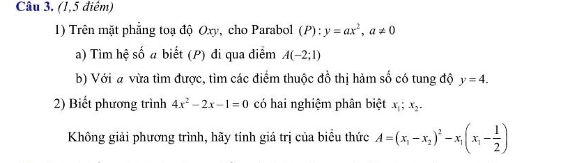 (1,5 điêm) 
1) Trên mặt phẳng toạ độ Oxy, cho Parabol (P):y=ax^2, a!= 0
a) Tìm hệ số a biết (P) đi qua điểm A(-2;1)
b) Với a vừa tìm được, tìm các điểm thuộc đồ thị hàm số có tung độ y=4. 
2) Biết phương trình 4x^2-2x-1=0 có hai nghiệm phân biệt x_1; x_2. 
Không giải phương trình, hãy tính giá trị của biểu thức A=(x_1-x_2)^2-x_1(x_1- 1/2 )