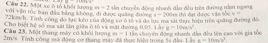 ar Lay g=10m/s^2
Câu 22. Một xe ô tổ khối lượng m=2 tấn chuyển động nhanh dần đều trên đường nằm ngang 
với vận tốc ban đầu bằng không, đi được quãng đường s=200m thì đạt được vận tốc v=
72km/h. Tính công do lực kéo của động cơ ô tổ và do lực ma sát thực hiện trên quãng đường đó. 
Cho biết hệ số ma sát lăn giữa ô tô và mặt đường 0,05. Lấy g=10m/s^2. 
Câu 23. Một thang máy có khối lượng tấn chuyên động nhanh dần đều lên cao với gia tốc
m=1
2m/s. Tính công mà động cơ thang máy đã thực hiện trong 5s đầu. Lấy g=10m/s^2.