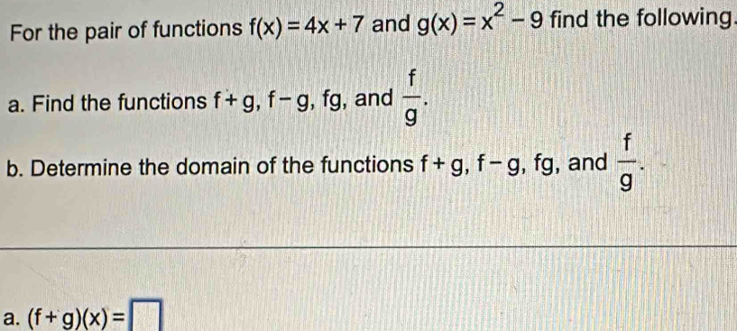 For the pair of functions f(x)=4x+7 and g(x)=x^2-9 find the following 
a. Find the functions f+g, f-g , fg, and  f/g . 
b. Determine the domain of the functions f+g, f-g , fg, and  f/g . 
a. (f+g)(x)=□