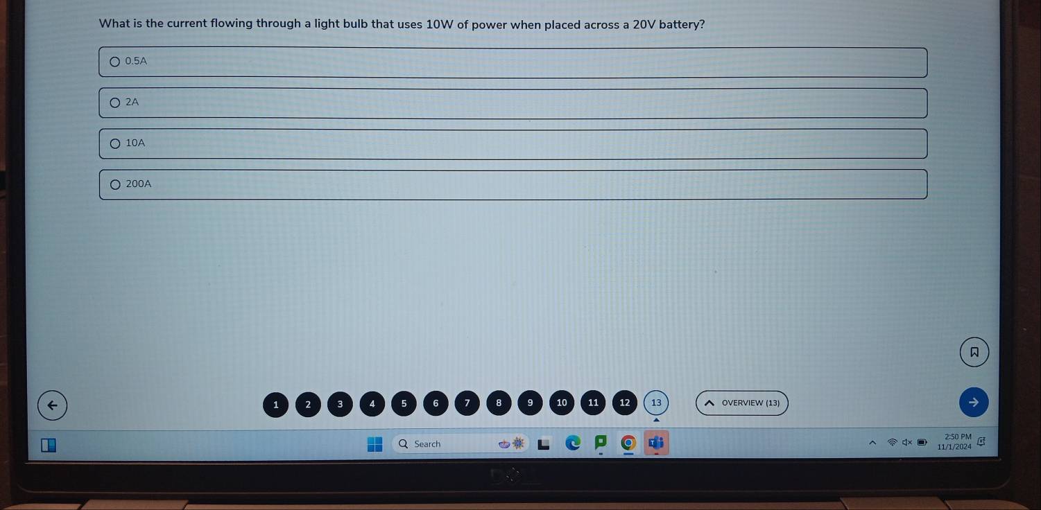 What is the current flowing through a light bulb that uses 10W of power when placed across a 20V battery?
0.5A
2A
10A
200A

1
10 11 12 13
← OVERVIEW (13)
QSearch 2:50 PM
11/1/2024