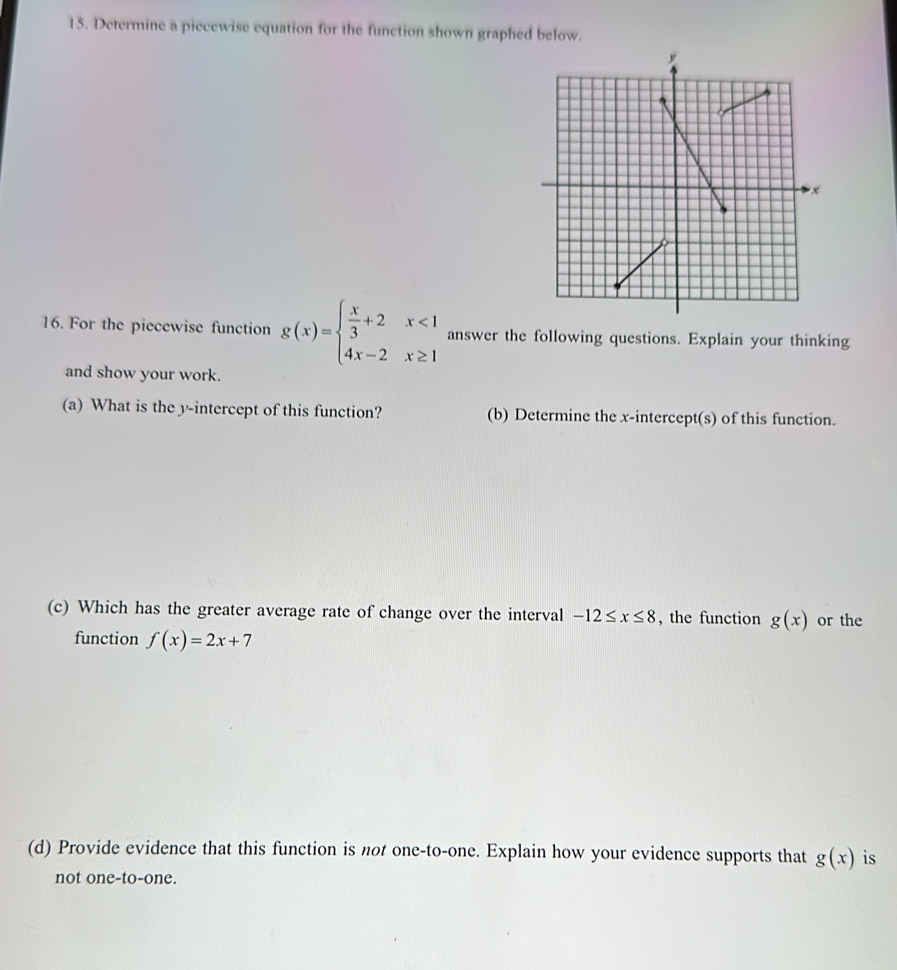 Determine a piecewise equation for the function shown graphed below. 
16. For the piecewise function g(x)=beginarrayl  x/3 +2x<1 4x-2x≥ 1endarray. answer the following questions. Explain your thinking 
and show your work. 
(a) What is the y-intercept of this function? (b) Determine the x-intercept(s) of this function. 
(c) Which has the greater average rate of change over the interval -12≤ x≤ 8 , the function g(x) or the 
function f(x)=2x+7
(d) Provide evidence that this function is not one-to-one. Explain how your evidence supports that g(x) is 
not one-to-one.