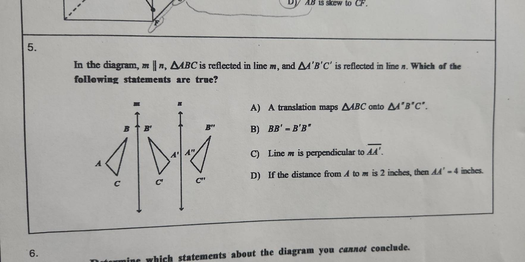 AB is skew to CF.
F
5.
In the diagram, mparallel n,△ ABC is reflected in line m, and △ A'B'C' is reflected in line π. Which of the
following statements are true?
A) A translation maps △ ABC onto △ A''B''C''.
B) BB'=B'B''
C) Line m is perpendicular to overline AA'.
D) If the distance from A to m is 2 inches, then AA'=4 inches.
6.
e which statements about the diagram you cannot conclude.