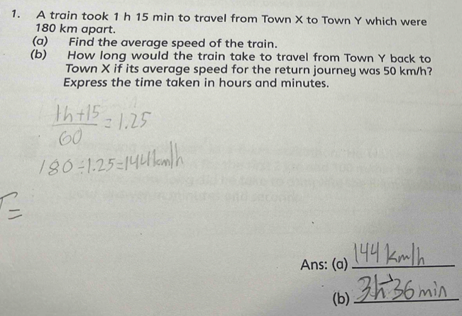 A train took 1 h 15 min to travel from Town X to Town Y which were
180 km apart. 
(a) Find the average speed of the train. 
(b) How long would the train take to travel from Town Y back to 
Town X if its average speed for the return journey was 50 km/h? 
Express the time taken in hours and minutes. 
Ans: (a)_ 
(b)_