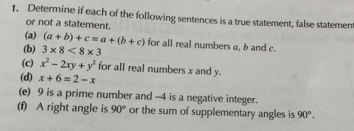 Determine if each of the following sentences is a true statement, false statemen 
or not a statement. 
(a) (a+b)+c=a+(b+c) for all real numbers a, b and c. 
(b) 3* 8<8* 3
(c) x^2-2xy+y^2 for all real numbers x and y. 
(d) x+6=2-x
(e) 9 is a prime number and -4 is a negative integer. 
(f) A right angle is 90° or the sum of supplementary angles is 90°.