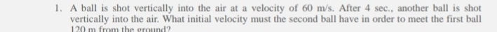 A ball is shot vertically into the air at a velocity of 60 m/s. After 4 sec., another ball is shot 
vertically into the air. What initial velocity must the second ball have in order to meet the first ball
120 m from the ground?