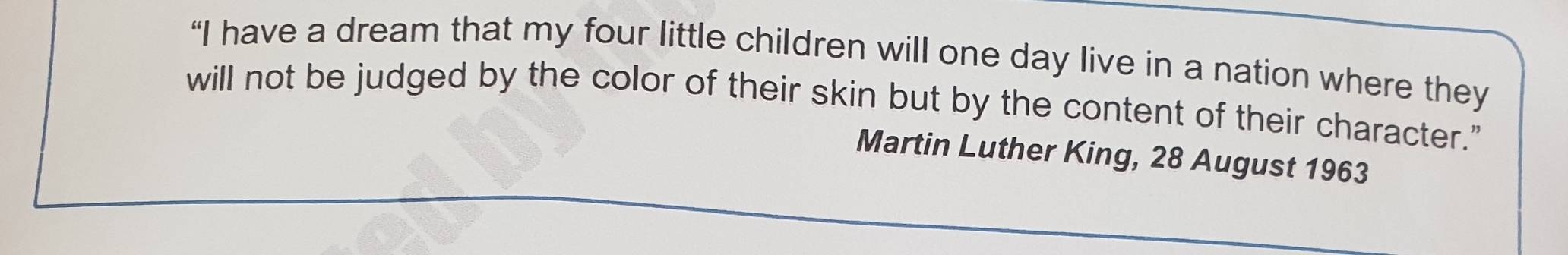 “I have a dream that my four little children will one day live in a nation where they 
will not be judged by the color of their skin but by the content of their character." 
Martin Luther King, 28 August 1963