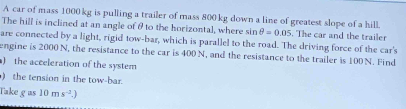 A car of mass 1000 kg is pulling a trailer of mass 800kg down a line of greatest slope of a hill. 
The hill is inclined at an angle of θ to the horizontal, where sin θ =0.05. The car and the trailer 
are connected by a light, rigid tow-bar, which is parallel to the road. The driving force of the car's 
engine is 2000 N, the resistance to the car is 400 N, and the resistance to the trailer is 100 N. Find 
) the acceleration of the system 
) the tension in the tow-bar. 
Take g as 10ms^(-2).)