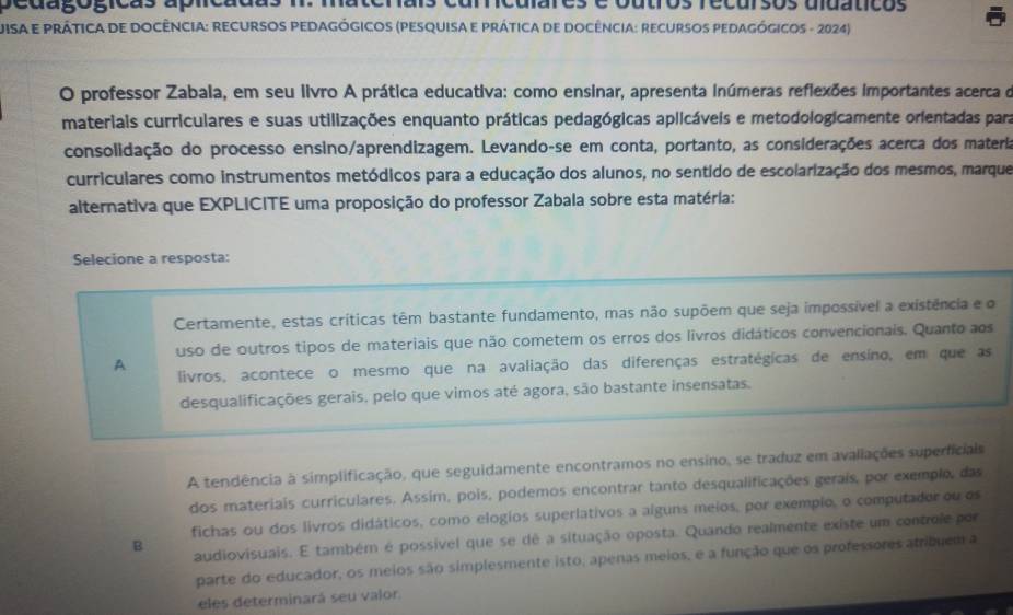 sedagógicãs aplícãd e outros recurços uuaticos
UisA E PRÁTiCA DE DOCÊNCIA: RECURSOS PEDAGógICOS (PESQUiSA E PRÁticA de DOCêncIA: recURsOs PEDAGógicos - 2024)
O professor Zabala, em seu livro A prática educativa: como ensinar, apresenta inúmeras reflexões importantes acerca o
materiais curriculares e suas utilizações enquanto práticas pedagógicas aplicáveis e metodologicamente orientadas para
consolidação do processo ensino/aprendizagem. Levando-se em conta, portanto, as considerações acerca dos materia
curriculares como instrumentos metódicos para a educação dos alunos, no sentido de escolarização dos mesmos, marque
alternativa que EXPLICITE uma proposição do professor Zabala sobre esta matéria:
Selecione a resposta:
Certamente, estas críticas têm bastante fundamento, mas não supõem que seja impossível a existência e o
uso de outros tipos de materiais que não cometem os erros dos livros didáticos convencionais. Quanto aos
A
livros, acontece o mesmo que na avaliação das diferenças estratégicas de ensino, em que as
desqualificações gerais, pelo que vimos até agora, são bastante insensatas.
A tendência à simplificação, que seguidamente encontramos no ensino, se traduz em avaliações superficiais
dos materiais curriculares. Assim, pois, podemos encontrar tanto desqualificações gerais, por exemplo, das
fichas ou dos livros didáticos, como elogios superlativos a alguns meios, por exempio, o computaderou os
B audiovisuais. E também é possivel que se dê a situação oposta. Quando realmente existe um controle por
parte do educador, os meios são simplesmente isto, apenas meios, e a função que os professores atribuem a
eles determinará seu valor.