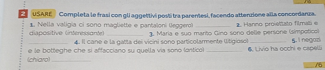 16 
2 USARE Completa le frasi con gli aggettivi posti tra parentesi, facendo attenzione alla concordanza. 
1. Nella valigia ci sono magliette e pantaloni (leggero) _2. Hanno proiettato filmati e 
diapositive (interessante) _3. Maria e suo marito Gino sono delle persone (simpatico) 
_4. Il cane e la gatta dei vicini sono particolarmente (litigioso) _5. I negozi 
e le botteghe che si affacciano su quella via sono (ɑntico) _6. Livio ha occhi e capelli 
(chiaro)_ 
/6