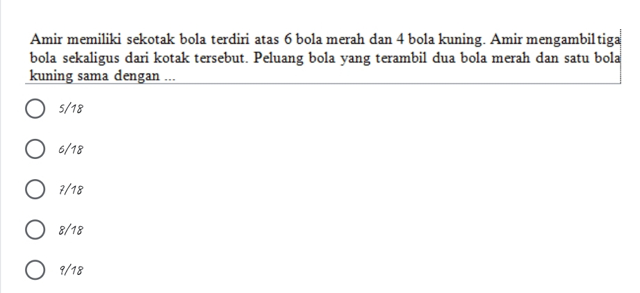 Amir memiliki sekotak bola terdiri atas 6 bola merah dan 4 bola kuning. Amir mengambiltiga
bola sekaligus dari kotak tersebut. Peluang bola yang terambil dua bola merah dan satu bola
kuning sama dengan ...
5/18
6/18
7/18
8/18
9/18